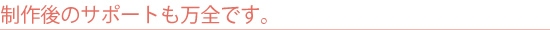 制作後のサポートも万全です。